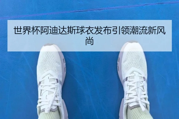 世界杯阿迪达斯球衣发布引领潮流新风尚