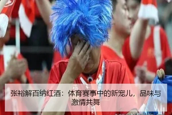 张裕解百纳红酒：体育赛事中的新宠儿，品味与激情共舞