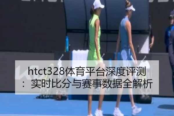 htct328体育平台深度评测：实时比分与赛事数据全解析